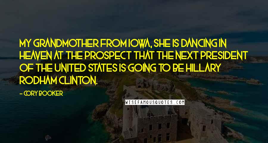 Cory Booker Quotes: My grandmother from Iowa, she is dancing in Heaven at the prospect that the next president of the United States is going to be Hillary Rodham Clinton.
