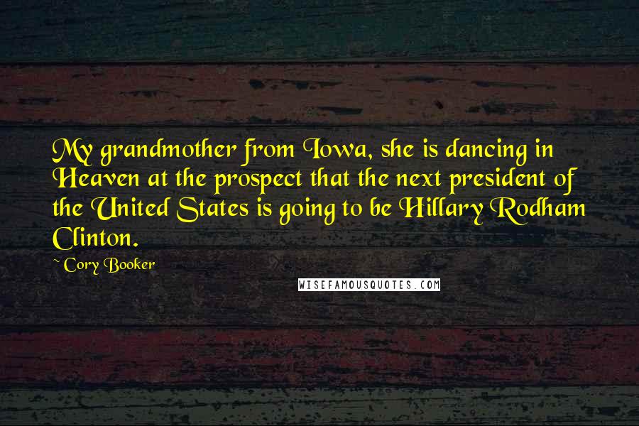 Cory Booker Quotes: My grandmother from Iowa, she is dancing in Heaven at the prospect that the next president of the United States is going to be Hillary Rodham Clinton.