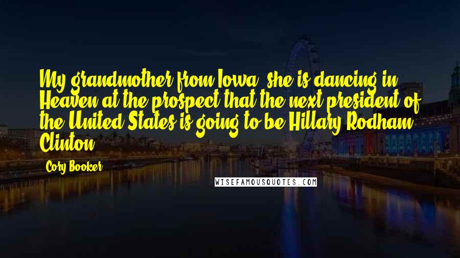 Cory Booker Quotes: My grandmother from Iowa, she is dancing in Heaven at the prospect that the next president of the United States is going to be Hillary Rodham Clinton.