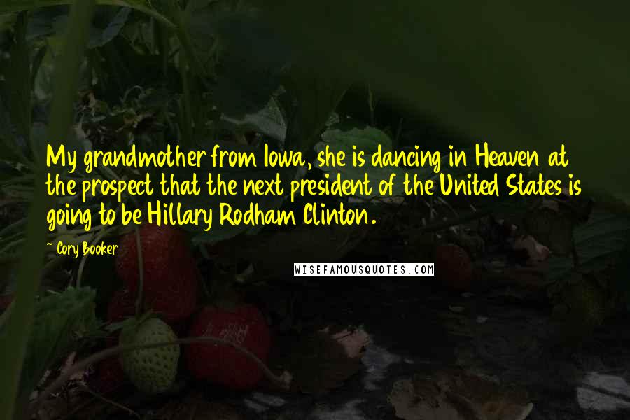 Cory Booker Quotes: My grandmother from Iowa, she is dancing in Heaven at the prospect that the next president of the United States is going to be Hillary Rodham Clinton.