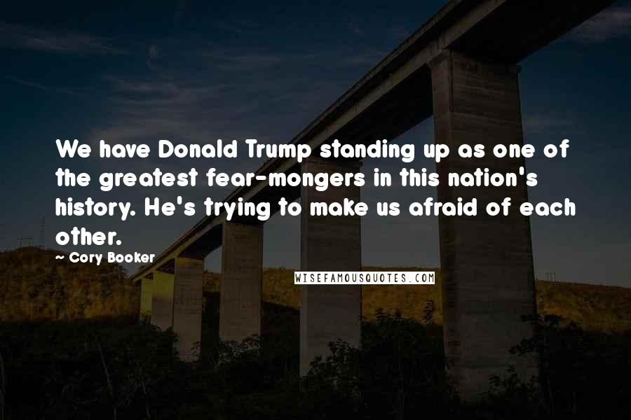 Cory Booker Quotes: We have Donald Trump standing up as one of the greatest fear-mongers in this nation's history. He's trying to make us afraid of each other.