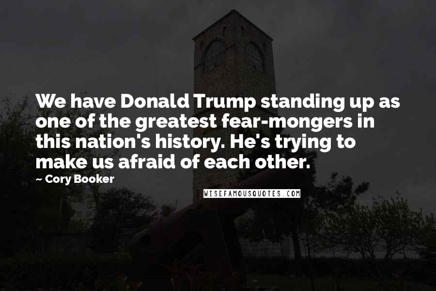 Cory Booker Quotes: We have Donald Trump standing up as one of the greatest fear-mongers in this nation's history. He's trying to make us afraid of each other.