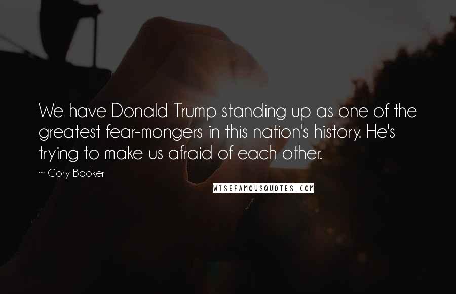 Cory Booker Quotes: We have Donald Trump standing up as one of the greatest fear-mongers in this nation's history. He's trying to make us afraid of each other.