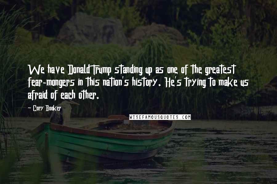 Cory Booker Quotes: We have Donald Trump standing up as one of the greatest fear-mongers in this nation's history. He's trying to make us afraid of each other.