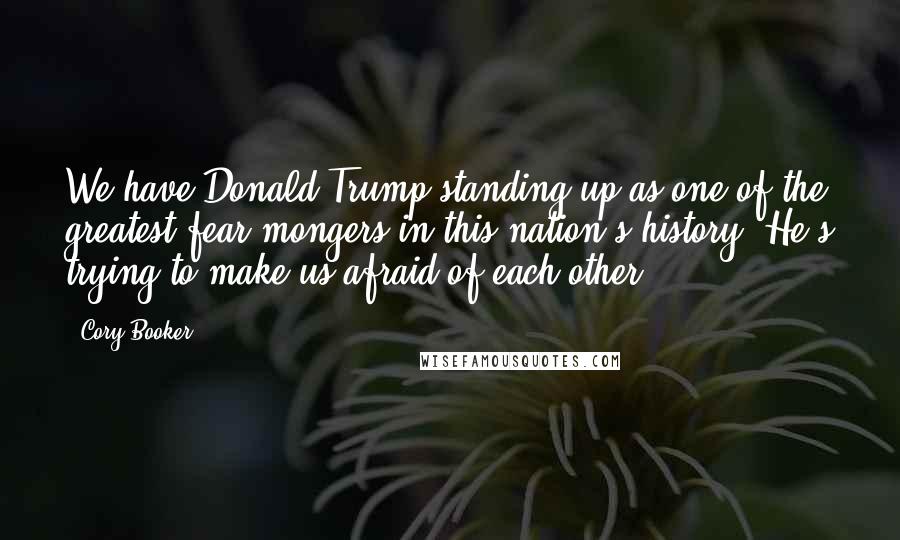 Cory Booker Quotes: We have Donald Trump standing up as one of the greatest fear-mongers in this nation's history. He's trying to make us afraid of each other.