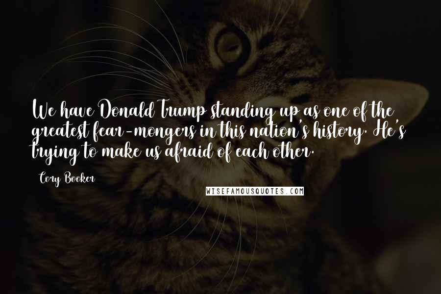 Cory Booker Quotes: We have Donald Trump standing up as one of the greatest fear-mongers in this nation's history. He's trying to make us afraid of each other.