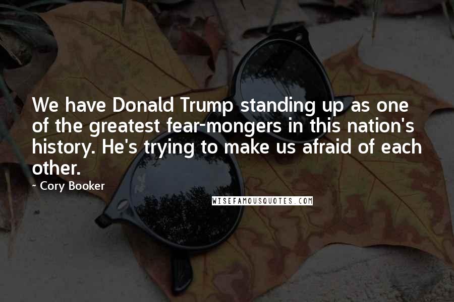 Cory Booker Quotes: We have Donald Trump standing up as one of the greatest fear-mongers in this nation's history. He's trying to make us afraid of each other.