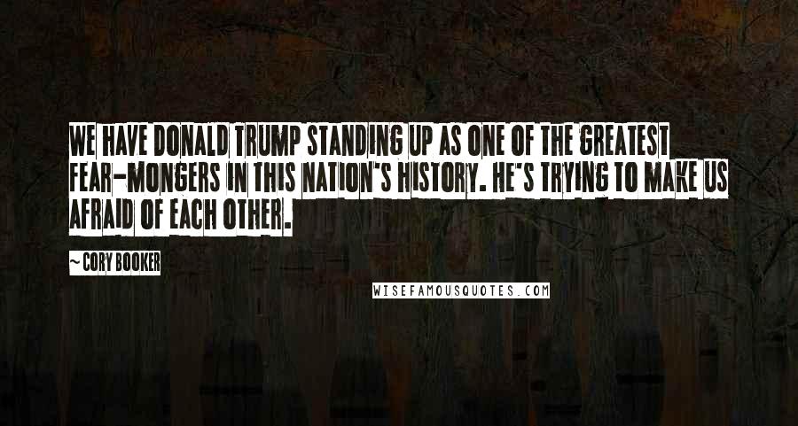 Cory Booker Quotes: We have Donald Trump standing up as one of the greatest fear-mongers in this nation's history. He's trying to make us afraid of each other.