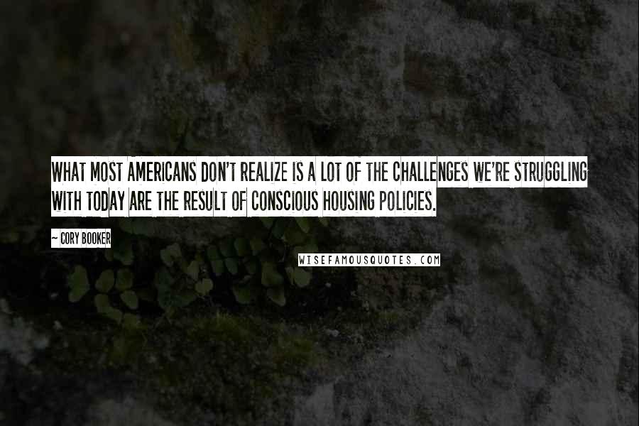 Cory Booker Quotes: What most Americans don't realize is a lot of the challenges we're struggling with today are the result of conscious housing policies.