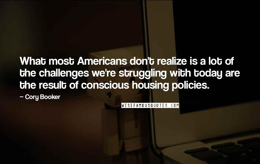 Cory Booker Quotes: What most Americans don't realize is a lot of the challenges we're struggling with today are the result of conscious housing policies.