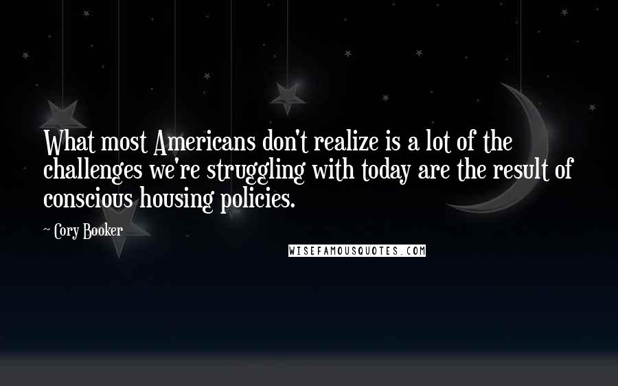 Cory Booker Quotes: What most Americans don't realize is a lot of the challenges we're struggling with today are the result of conscious housing policies.