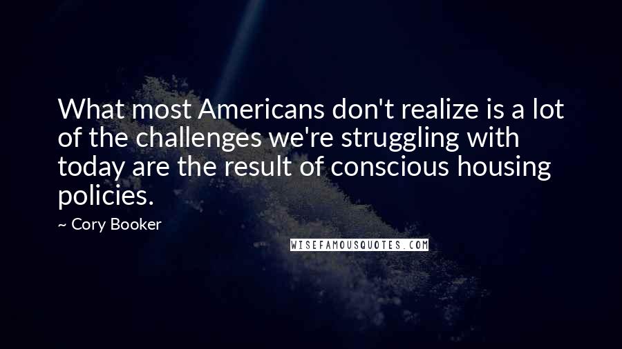 Cory Booker Quotes: What most Americans don't realize is a lot of the challenges we're struggling with today are the result of conscious housing policies.