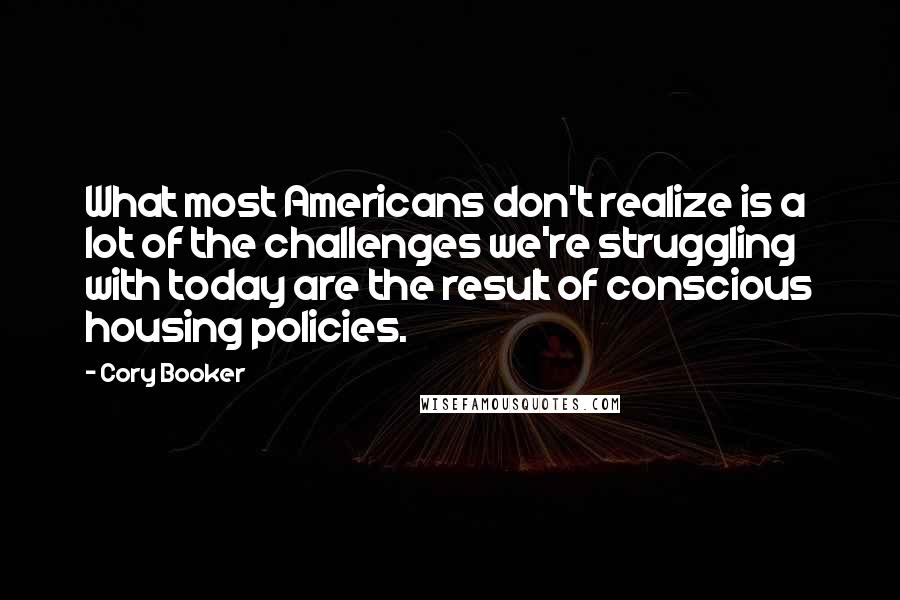 Cory Booker Quotes: What most Americans don't realize is a lot of the challenges we're struggling with today are the result of conscious housing policies.