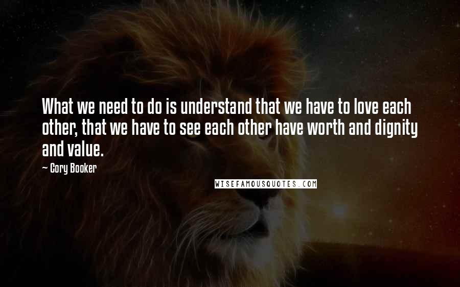 Cory Booker Quotes: What we need to do is understand that we have to love each other, that we have to see each other have worth and dignity and value.