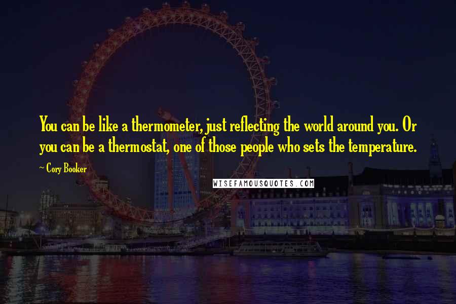 Cory Booker Quotes: You can be like a thermometer, just reflecting the world around you. Or you can be a thermostat, one of those people who sets the temperature.