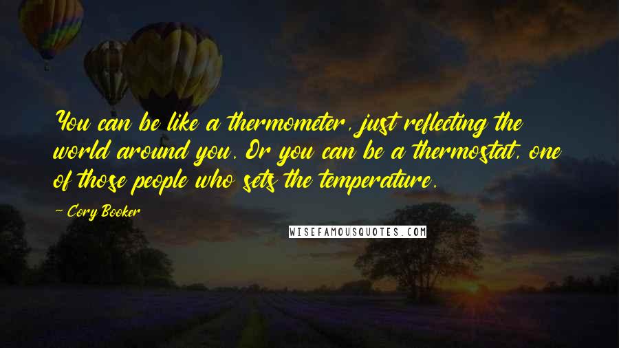 Cory Booker Quotes: You can be like a thermometer, just reflecting the world around you. Or you can be a thermostat, one of those people who sets the temperature.