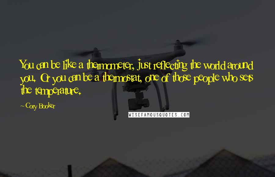 Cory Booker Quotes: You can be like a thermometer, just reflecting the world around you. Or you can be a thermostat, one of those people who sets the temperature.