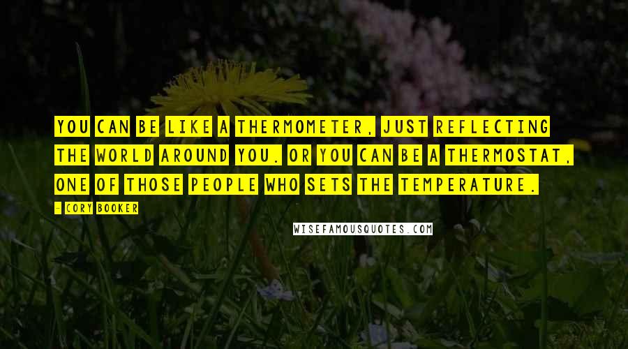 Cory Booker Quotes: You can be like a thermometer, just reflecting the world around you. Or you can be a thermostat, one of those people who sets the temperature.