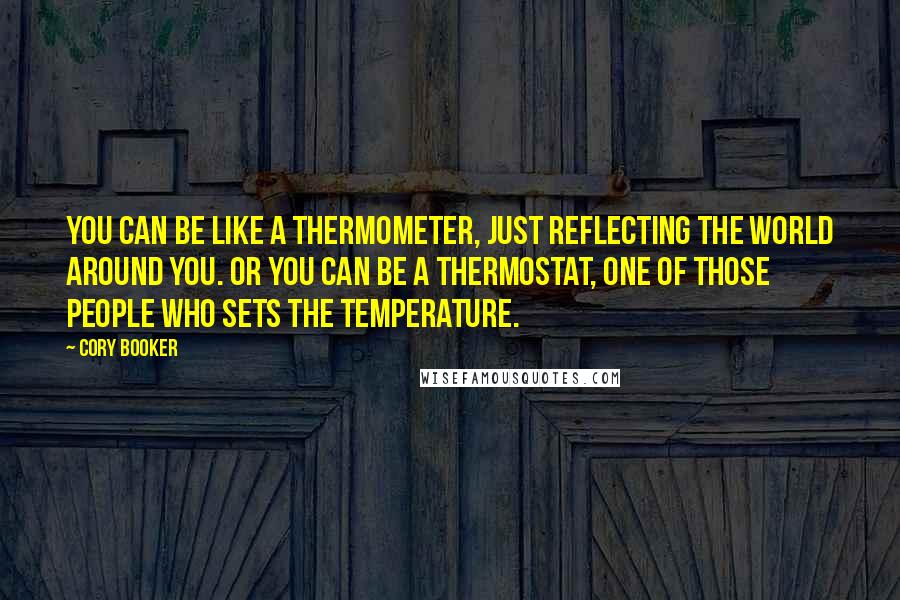 Cory Booker Quotes: You can be like a thermometer, just reflecting the world around you. Or you can be a thermostat, one of those people who sets the temperature.