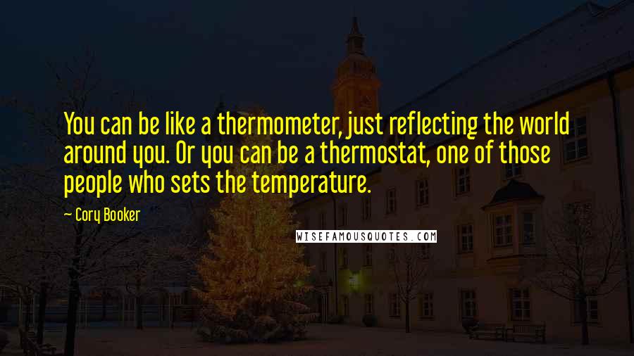 Cory Booker Quotes: You can be like a thermometer, just reflecting the world around you. Or you can be a thermostat, one of those people who sets the temperature.