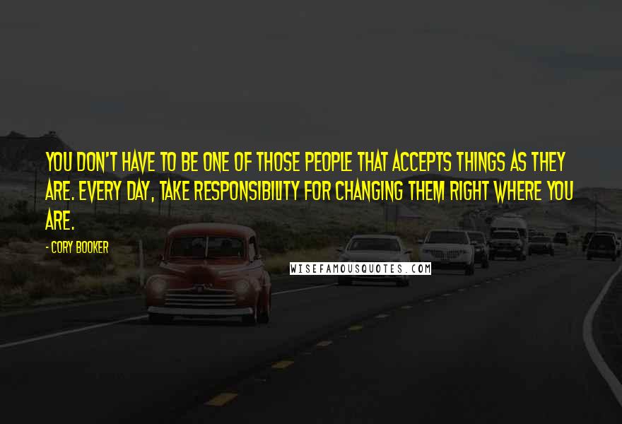 Cory Booker Quotes: You don't have to be one of those people that accepts things as they are. Every day, take responsibility for changing them right where you are.