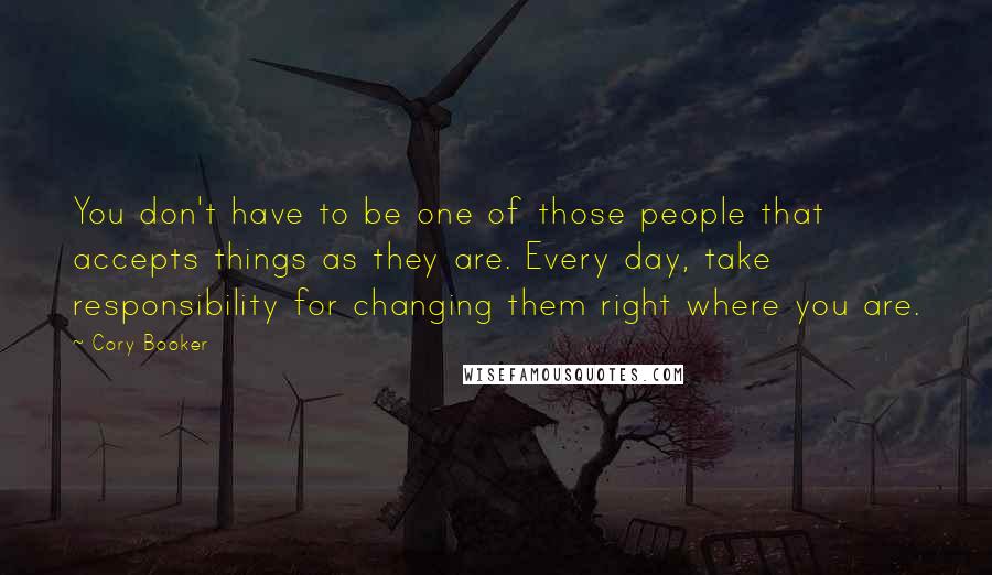 Cory Booker Quotes: You don't have to be one of those people that accepts things as they are. Every day, take responsibility for changing them right where you are.