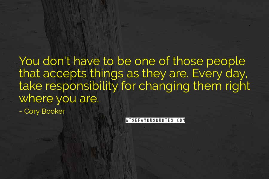 Cory Booker Quotes: You don't have to be one of those people that accepts things as they are. Every day, take responsibility for changing them right where you are.