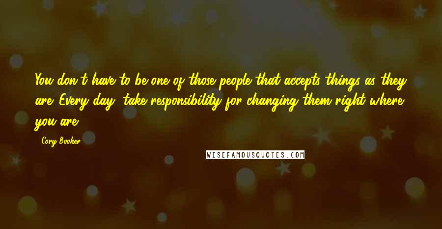 Cory Booker Quotes: You don't have to be one of those people that accepts things as they are. Every day, take responsibility for changing them right where you are.