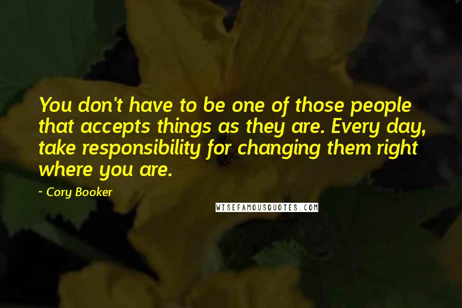 Cory Booker Quotes: You don't have to be one of those people that accepts things as they are. Every day, take responsibility for changing them right where you are.