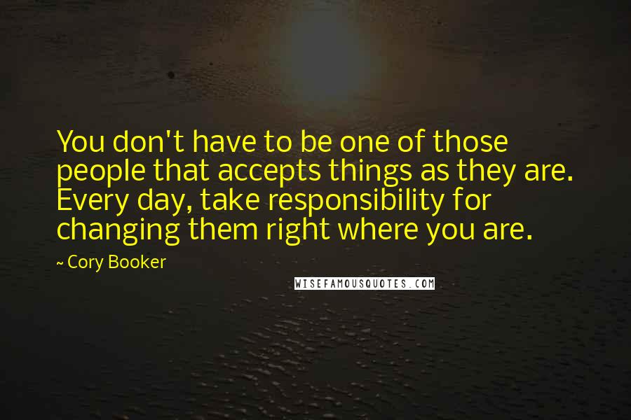 Cory Booker Quotes: You don't have to be one of those people that accepts things as they are. Every day, take responsibility for changing them right where you are.