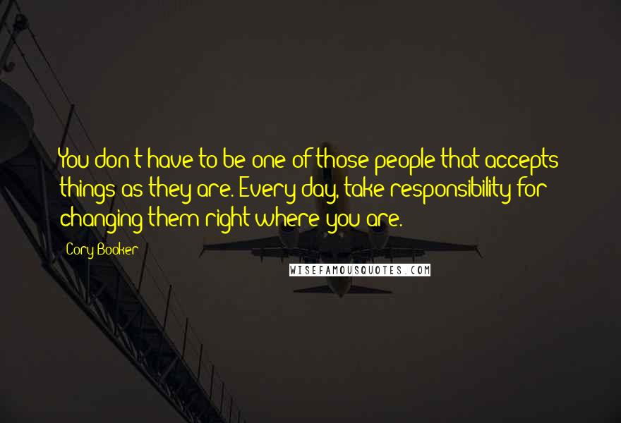 Cory Booker Quotes: You don't have to be one of those people that accepts things as they are. Every day, take responsibility for changing them right where you are.