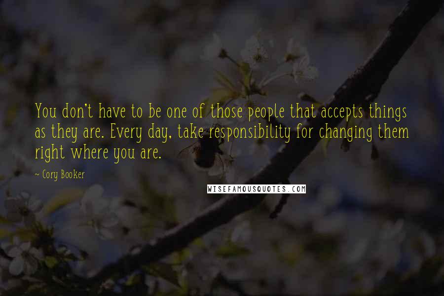 Cory Booker Quotes: You don't have to be one of those people that accepts things as they are. Every day, take responsibility for changing them right where you are.