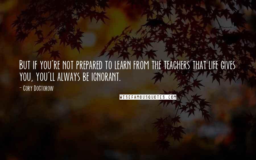 Cory Doctorow Quotes: But if you're not prepared to learn from the teachers that life gives you, you'll always be ignorant.