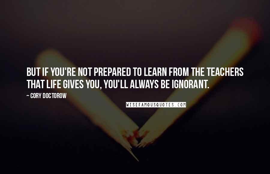 Cory Doctorow Quotes: But if you're not prepared to learn from the teachers that life gives you, you'll always be ignorant.