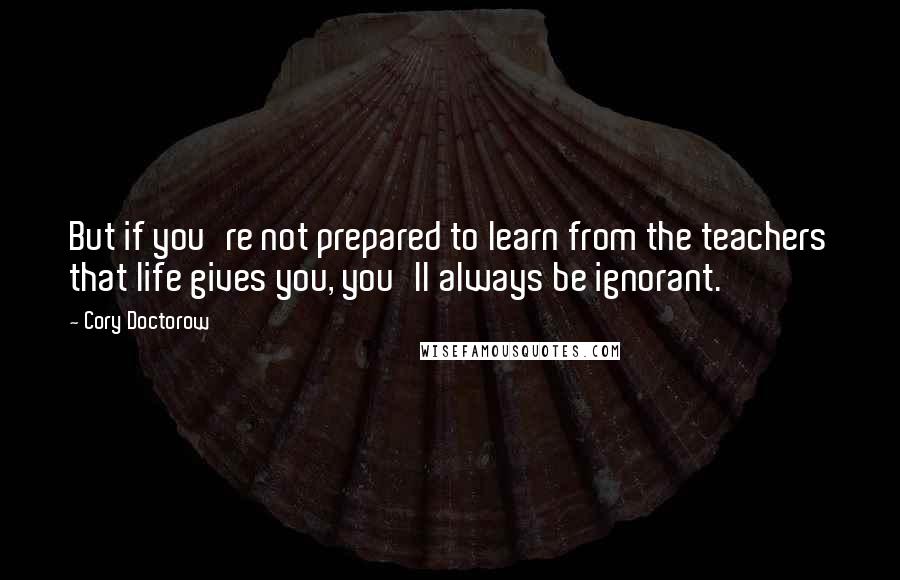 Cory Doctorow Quotes: But if you're not prepared to learn from the teachers that life gives you, you'll always be ignorant.