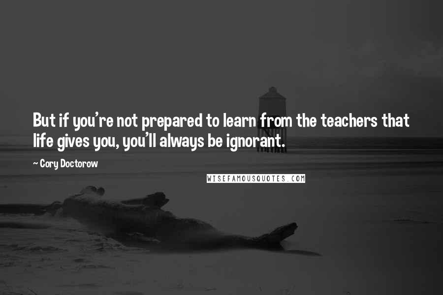 Cory Doctorow Quotes: But if you're not prepared to learn from the teachers that life gives you, you'll always be ignorant.