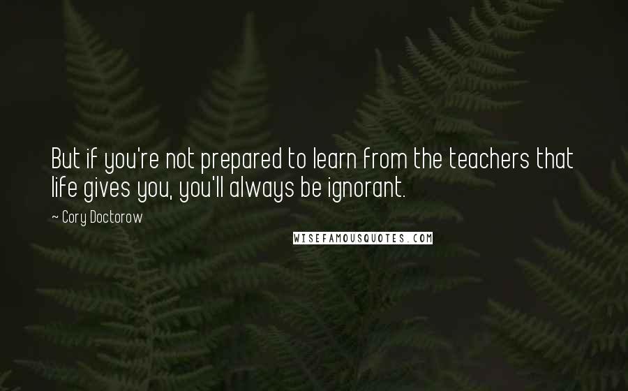 Cory Doctorow Quotes: But if you're not prepared to learn from the teachers that life gives you, you'll always be ignorant.