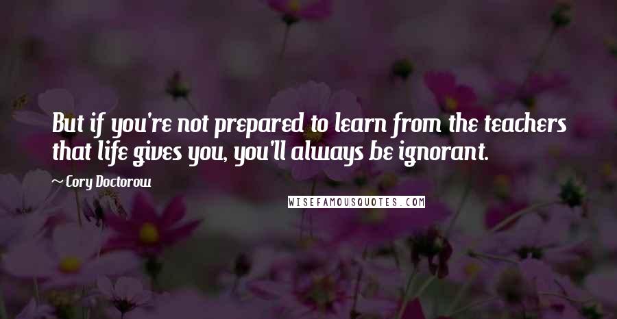 Cory Doctorow Quotes: But if you're not prepared to learn from the teachers that life gives you, you'll always be ignorant.