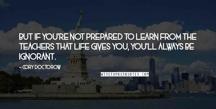 Cory Doctorow Quotes: But if you're not prepared to learn from the teachers that life gives you, you'll always be ignorant.