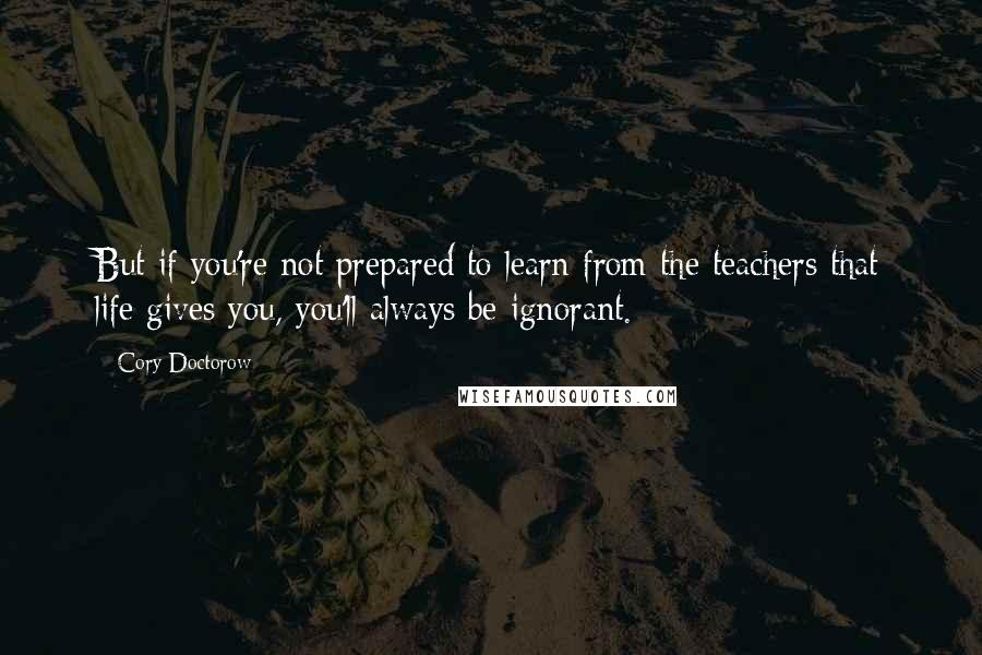 Cory Doctorow Quotes: But if you're not prepared to learn from the teachers that life gives you, you'll always be ignorant.