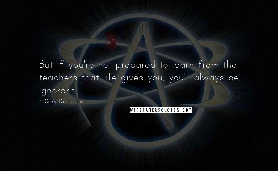 Cory Doctorow Quotes: But if you're not prepared to learn from the teachers that life gives you, you'll always be ignorant.