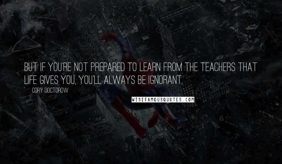 Cory Doctorow Quotes: But if you're not prepared to learn from the teachers that life gives you, you'll always be ignorant.