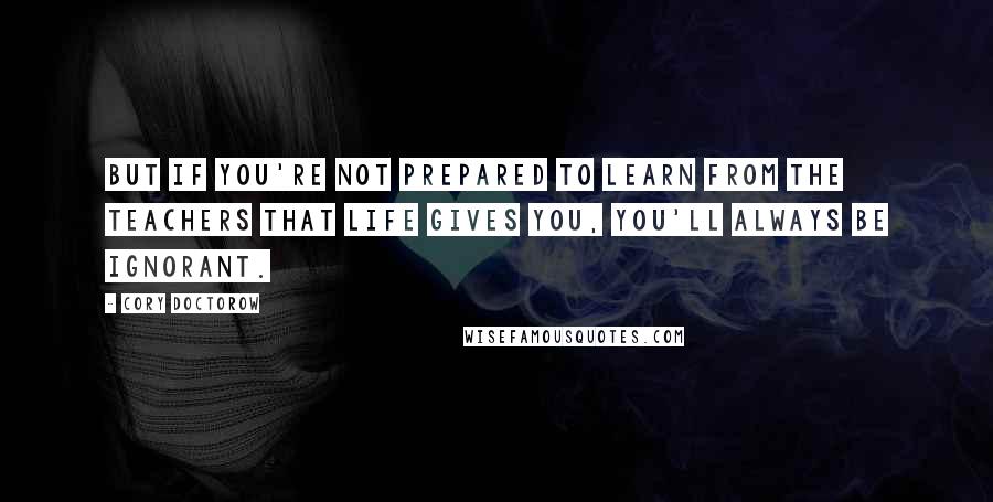 Cory Doctorow Quotes: But if you're not prepared to learn from the teachers that life gives you, you'll always be ignorant.