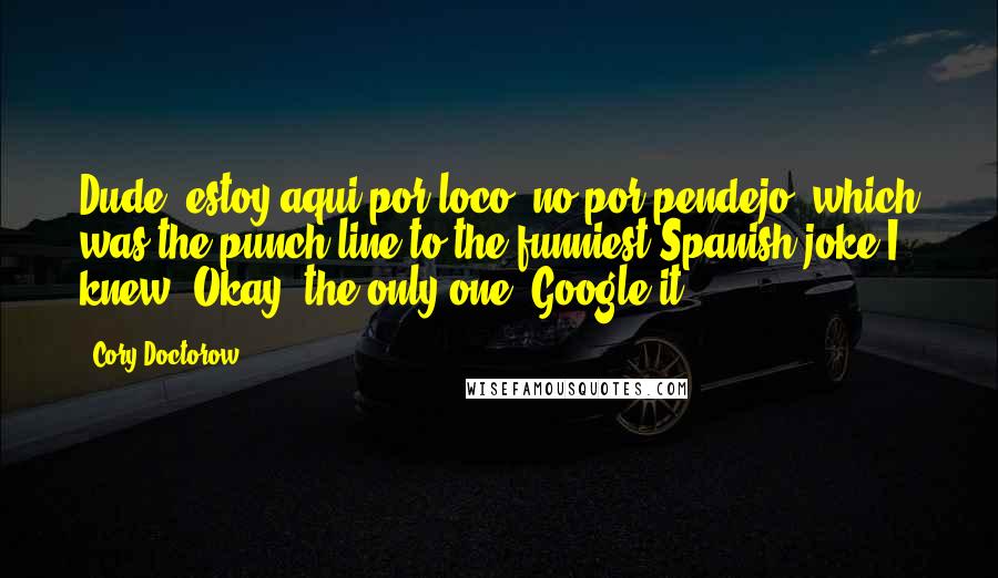 Cory Doctorow Quotes: Dude, estoy aqui por loco, no por pendejo, which was the punch line to the funniest Spanish joke I knew. Okay, the only one. Google it.