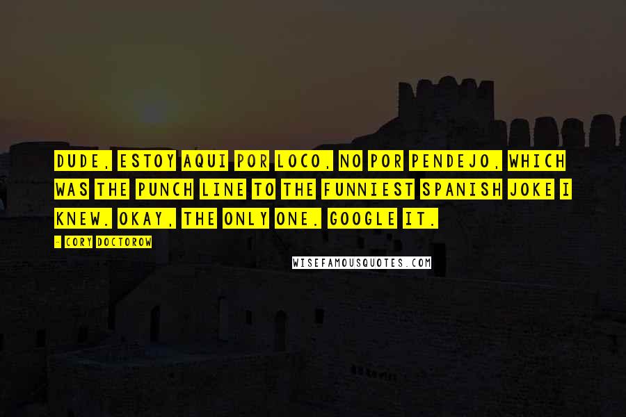 Cory Doctorow Quotes: Dude, estoy aqui por loco, no por pendejo, which was the punch line to the funniest Spanish joke I knew. Okay, the only one. Google it.