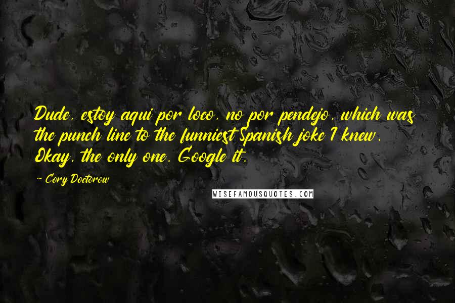 Cory Doctorow Quotes: Dude, estoy aqui por loco, no por pendejo, which was the punch line to the funniest Spanish joke I knew. Okay, the only one. Google it.