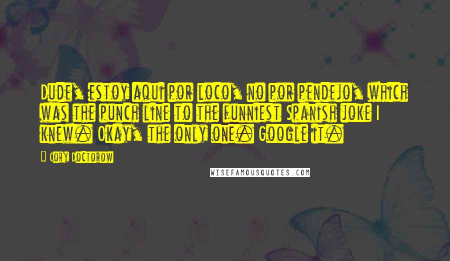 Cory Doctorow Quotes: Dude, estoy aqui por loco, no por pendejo, which was the punch line to the funniest Spanish joke I knew. Okay, the only one. Google it.