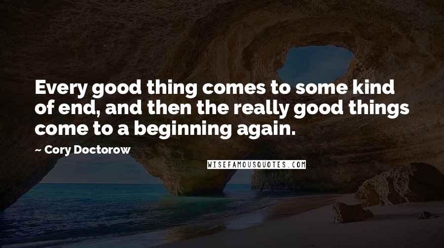 Cory Doctorow Quotes: Every good thing comes to some kind of end, and then the really good things come to a beginning again.