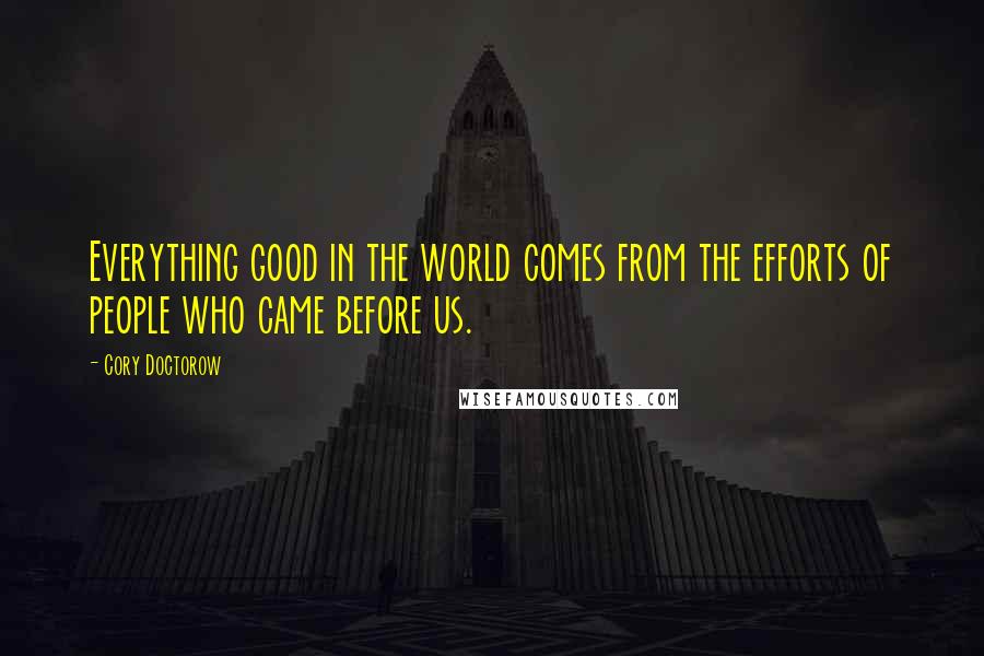 Cory Doctorow Quotes: Everything good in the world comes from the efforts of people who came before us.