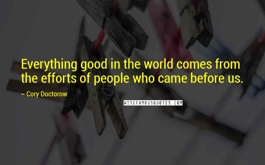 Cory Doctorow Quotes: Everything good in the world comes from the efforts of people who came before us.